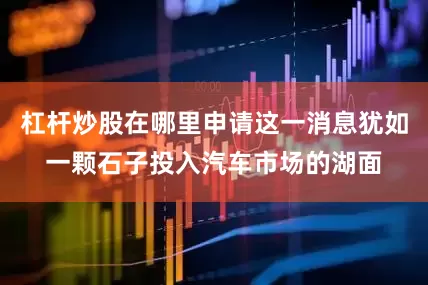 杠杆炒股在哪里申请这一消息犹如一颗石子投入汽车市场的湖面