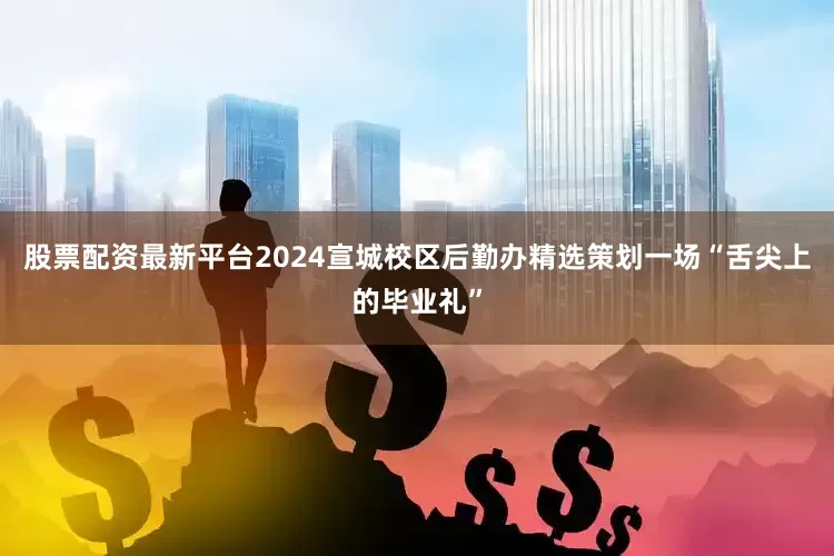 股票配资最新平台2024宣城校区后勤办精选策划一场“舌尖上的毕业礼”