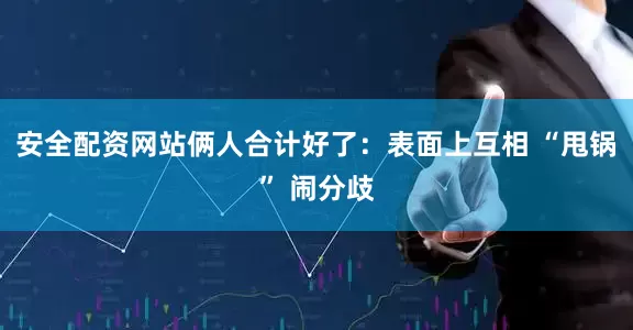 安全配资网站俩人合计好了：表面上互相 “甩锅” 闹分歧