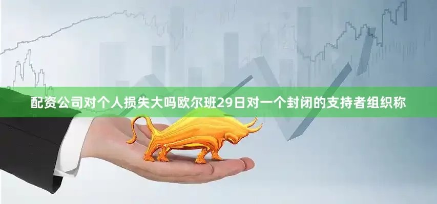 配资公司对个人损失大吗欧尔班29日对一个封闭的支持者组织称