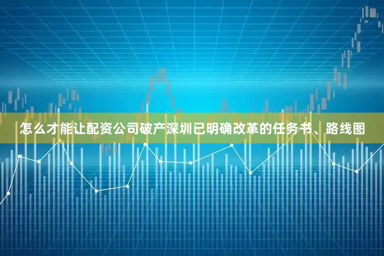 怎么才能让配资公司破产深圳已明确改革的任务书、路线图