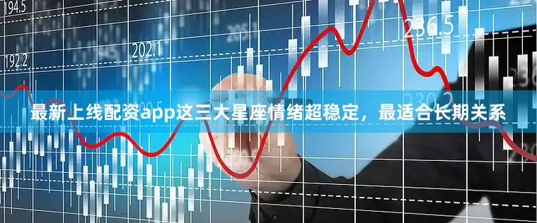 最新上线配资app这三大星座情绪超稳定，最适合长期关系