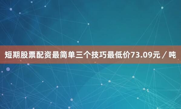 短期股票配资最简单三个技巧最低价73.09元／吨