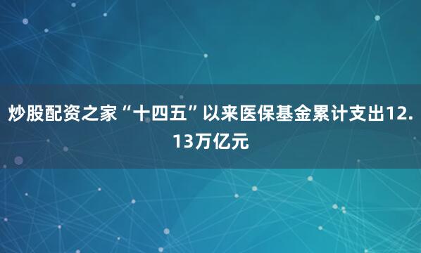 炒股配资之家“十四五”以来医保基金累计支出12.13万亿元