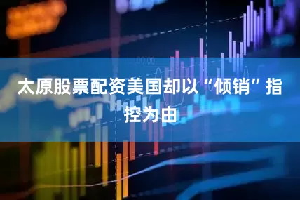 太原股票配资美国却以“倾销”指控为由