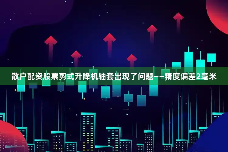 散户配资股票剪式升降机轴套出现了问题——精度偏差2毫米