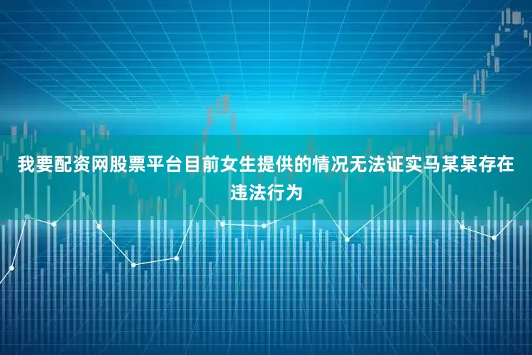 我要配资网股票平台目前女生提供的情况无法证实马某某存在违法行为