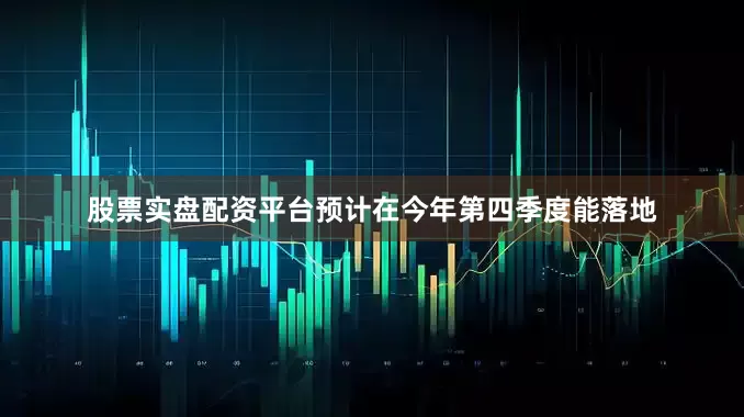 股票实盘配资平台预计在今年第四季度能落地